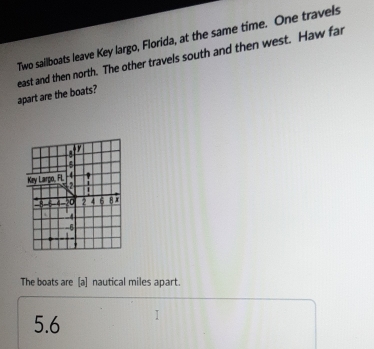 Two sailboats leave Key largo, Florida, at the same time. One travels 
apart are the boats? east and then north. The other travels south and then west. Haw far 
The boats are [a] nautical miles apart.
5.6