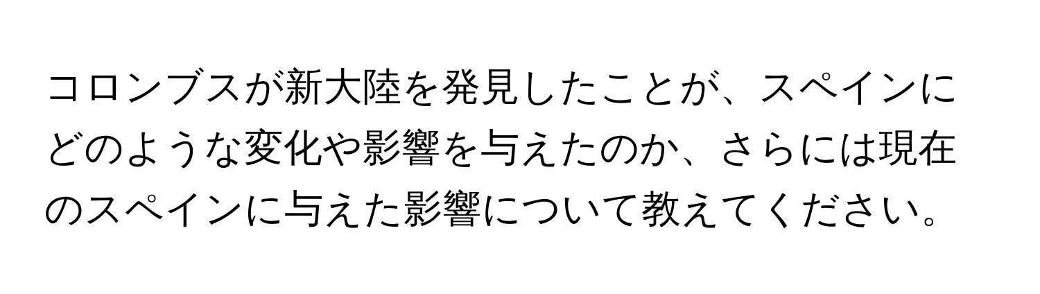 コロンブスが新大陸を発見したことが、スペインにどのような変化や影響を与えたのか、さらには現在のスペインに与えた影響について教えてください。