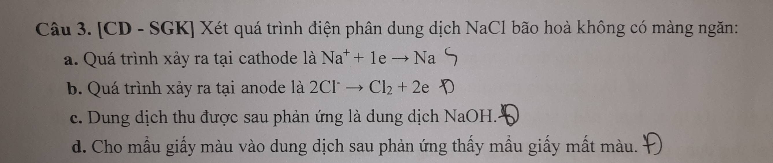 [CD - SGK] Xét quá trình điện phân dung dịch NaCl bão hoà không có màng ngăn:
a. Quá trình xảy ra tại cathode là Na^++1eto Na
b. Quá trình xảy ra tại anode là 2Cl^-to Cl_2+2e
c. Dung dịch thu được sau phản ứng là dung dịch NaOH..
d. Cho mẫu giấy màu vào dung dịch sau phản ứng thấy mẫu giấy mất màu.