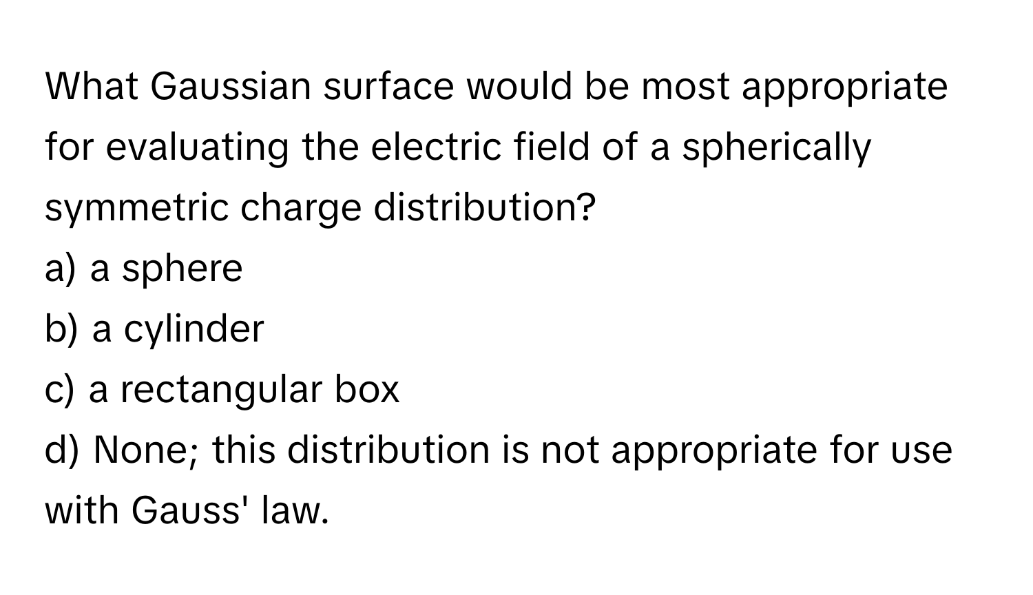 What Gaussian surface would be most appropriate for evaluating the electric field of a spherically symmetric charge distribution? 
a) a sphere
b) a cylinder
c) a rectangular box
d) None; this distribution is not appropriate for use with Gauss' law.