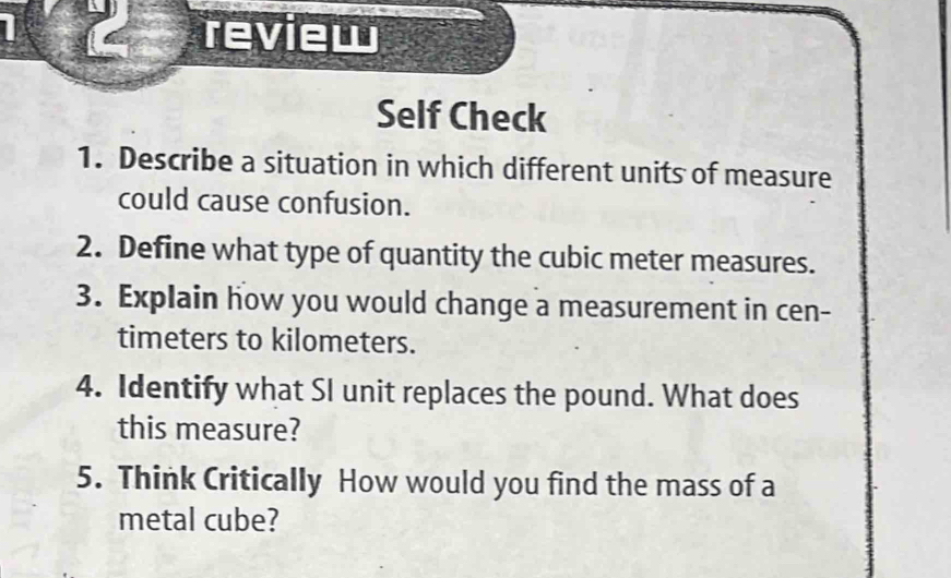 review 
Self Check 
1. Describe a situation in which different units of measure 
could cause confusion. 
2. Define what type of quantity the cubic meter measures. 
3. Explain how you would change a measurement in cen- 
timeters to kilometers. 
4. Identify what SI unit replaces the pound. What does 
this measure? 
5. Think Critically How would you find the mass of a 
metal cube?