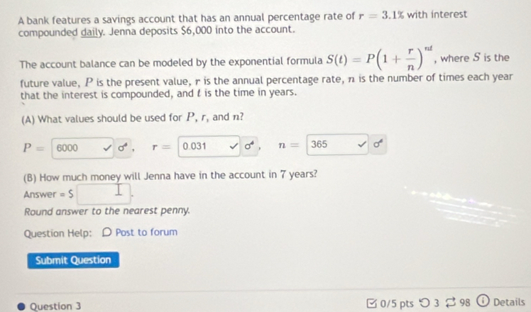 A bank features a savings account that has an annual percentage rate of r=3.1% with interest
compounded daily. Jenna deposits $6,000 into the account.
The account balance can be modeled by the exponential formula S(t)=P(1+ r/n )^nt , where S is the
future value, P is the present value, r is the annual percentage rate, n is the number of times each year
that the interest is compounded, and t is the time in years.
(A) What values should be used for P, r, and n?
P=6000 sigma^4. r= 0.031 sigma^4 n= 365 sigma°
(B) How much money will Jenna have in the account in 7 years?
Answer =S
Round answer to the nearest penny.
Question Help: D Post to forum
Submit Question
Question 3 □0/5 pts つ 3 2 98 Details