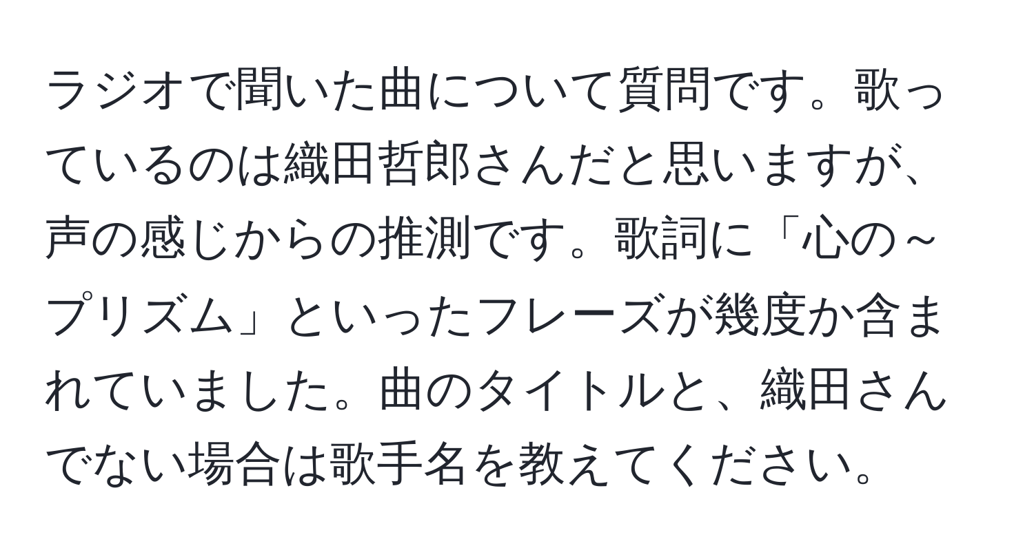 ラジオで聞いた曲について質問です。歌っているのは織田哲郎さんだと思いますが、声の感じからの推測です。歌詞に「心の～プリズム」といったフレーズが幾度か含まれていました。曲のタイトルと、織田さんでない場合は歌手名を教えてください。