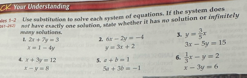 Your Understanding 
les 1−2 Use substitution to solve each system of equations. If the system does 
261-262) not have exactly one solution, state whether it has no solution or infinitely 
many solutions. 
1. 2x+7y=3 2. 6x-2y=-4
3. y= 3/5 x
x=1-4y
y=3x+2
3x-5y=15
4. x+3y=12 5. a+b=1
6.  1/3 x-y=2
x-y=8
5a+3b=-1
x-3y=6