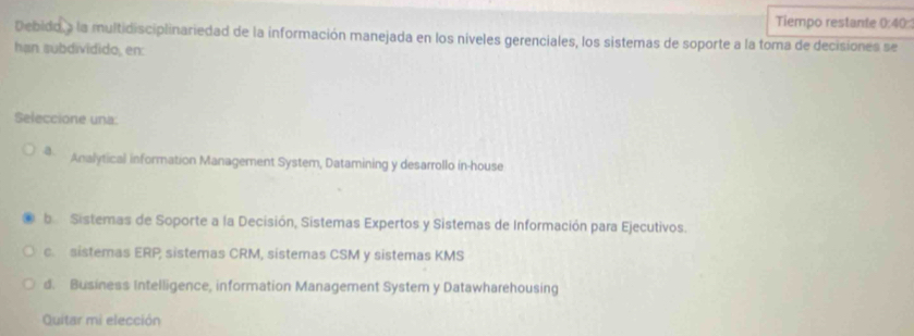 Tiempo restante 0:40: 
Debido a la multidisciplinariedad de la información manejada en los níveles gerenciales, los sistemas de soporte a la toma de decisiones se
hạn subdividido, en:
Seleccione una:
a. Analytical information Management System, Datamining y desarrollo in-house
b Sistemas de Soporte a la Decisión, Sistemas Expertos y Sistemas de Información para Ejecutivos.
c. sistemas ERP; sistemas CRM, sistemas CSM y sistemas KMS
d. Business Intelligence, information Management System y Datawharehousing
Quitar mi elección