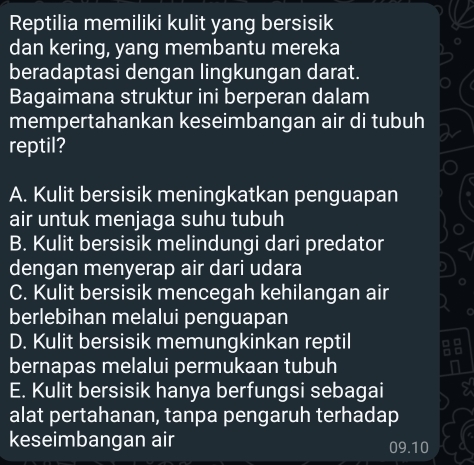 Reptilia memiliki kulit yang bersisik
dan kering, yang membantu mereka
beradaptasi dengan lingkungan darat.
Bagaimana struktur ini berperan dalam
mempertahankan keseimbangan air di tubuh
reptil?
A. Kulit bersisik meningkatkan penguapan
air untuk menjaga suhu tubuh
B. Kulit bersisik melindungi dari predator
dengan menyerap air dari udara
C. Kulit bersisik mencegah kehilangan air
berlebihan melalui penguapan
D. Kulit bersisik memungkinkan reptil
bernapas melalui permukaan tubuh
E. Kulit bersisik hanya berfungsi sebagai
alat pertahanan, tanpa pengaruh terhadap
keseimbangan air 09.10