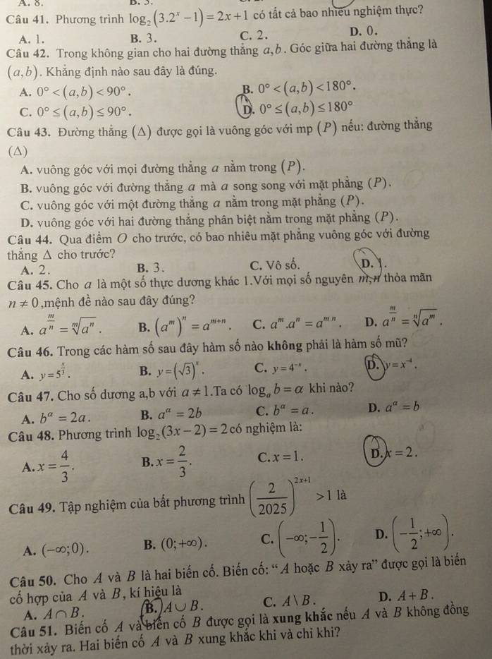 Phương trình log _2(3.2^x-1)=2x+1 có tất cả bao nhiều nghiệm thực?
A. 1. B. 3. C. 2. D. 0.
Câu 42. Trong không gian cho hai đường thẳng a,b. Góc giữa hai đường thắng là
(a,b). Khẳng định nào sau đây là đúng.
A. 0° <90°.
B. 0° <180°.
C. 0°≤ (a,b)≤ 90°. 0°≤ (a,b)≤ 180°
D.
Câu 43. Đường thẳng (Δ) được gọi là vuông góc với mp (P) nếu: đường thắng
(△)
A. vuông góc với mọi đường thẳng a nằm trong (P).
B. vuông góc với đường thẳng a mà a song song với mặt phẳng (P).
C. vuông góc với một đường thẳng a nằm trong mặt phẳng (P).
D. vuông góc với hai đường thẳng phân biệt nằm trong mặt phẳng (P).
Câu 44. Qua điểm O cho trước, có bao nhiêu mặt phẳng vuông góc với đường
thẳng △ cho trước?
A. 2. B. 3. C. Vô số. D.  .
Câu 45. Cho a là một số thực dương khác 1.Với mọi số nguyên m, n thỏa mãn
n!= 0 ,mệnh đề nào sau đây đúng?
A. a^(frac m)n=sqrt[m](a^n). B. (a^m)^n=a^(m+n). C. a^m.a^n=a^(m.n). D. a^(frac m)n=sqrt[n](a^m).
Câu 46. Trong các hàm số sau đây hàm số nào không phải là hàm số mũ?
A. y=5^(frac x)3. B. y=(sqrt(3))^x. C. y=4^(-x). D. y=x^(-4).
Câu 47. Cho số dương a,b với a!= 1.Ta có log _ab=alpha khi nào?
A. b^(alpha)=2a. B. a^a=2b C. b^(alpha)=a. D. a^a=b
Câu 48. Phương trình log _2(3x-2)=2c 6 nghiệm là:
A. x= 4/3 . B. x= 2/3 . C. x=1. D. x=2.
Câu 49. Tập nghiệm của bất phương trình ( 2/2025 )^2x+1>11a
A. (-∈fty ;0). B. (0;+∈fty ). C. (-∈fty ;- 1/2 ). D. (- 1/2 ;+∈fty ).
Câu 50. Cho A và B là hai biến cố. Biến cố: “A hoặc B xảy ra” được gọi là biến
cố hợp của A và B, kí hiệu là
A. A∩ B. B. A∪ B. C. A|B. D. A+B.
Câu 51. Biến cố A và biến cố B được gọi là xung khắc nếu A và B không đồng
thời xảy ra. Hai biến cố A và B xung khắc khi và chi khi?