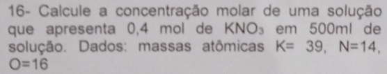 16- Calcule a concentração molar de uma solução 
que apresenta 0,4 mol de KNO_3 em 500ml de 
solução. Dados: massas atômicas K=39, N=14,
O=16