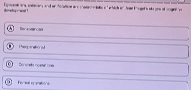 Egocentrism, animism, and artificialism are characteristic of which of Jean Piaget's stages of cognitive
development?
Sensormotor
Preoperational
0 Concrete operations
o Formal operations