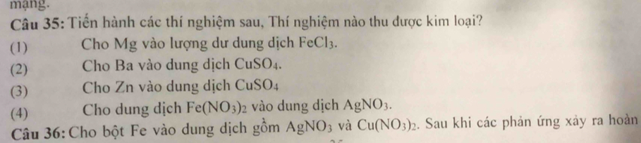 mạng. 
Câu 35: Tiến hành các thí nghiệm sau, Thí nghiệm nào thu được kim loại? 
(1) Cho Mg vào lượng dư dung dịch FeCl_3. 
(2) Cho Ba vào dung dịch CuSO_4. 
(3) Cho Zn vào dung dịch CuSO_4
(4) Cho dung dịch Fe(NO_3)_2 vào dung dịch AgNO_3. 
Câu 36: Cho bột Fe vào dung dịch gồm AgNO_3 và Cu(NO_3)_2. Sau khi các phản ứng xảy ra hoàn