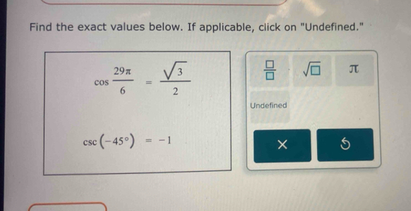 Find the exact values below. If applicable, click on "Undefined."
cos  29π /6 = sqrt(3)/2   □ /□   sqrt(□ ) π
Undefined
csc (-45°)=-1
×