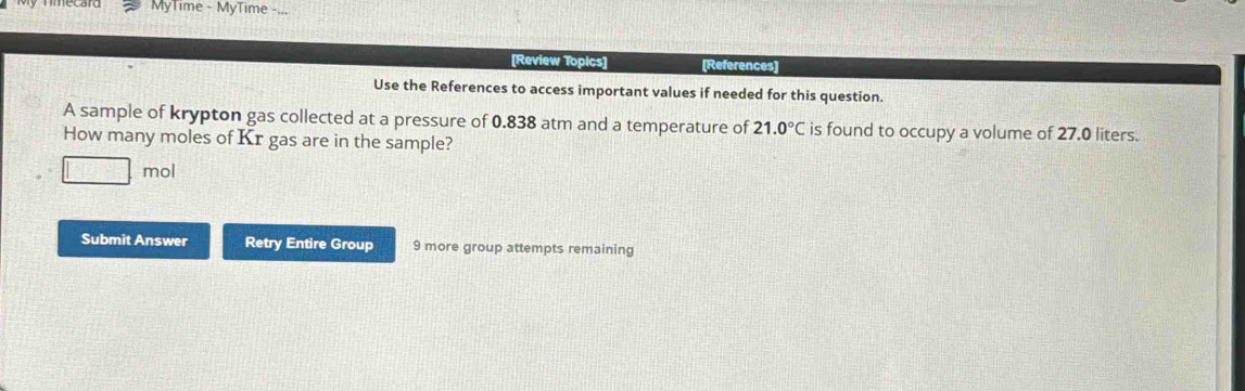 MyTime - MyTime 
[Review Topics] [References] 
Use the References to access important values if needed for this question. 
A sample of krypton gas collected at a pressure of 0.838 atm and a temperature of 21.0°C is found to occupy a volume of 27.0 liters. 
How many moles of Kr gas are in the sample?
1 mol
Submit Answer Retry Entire Group 9 more group attempts remaining