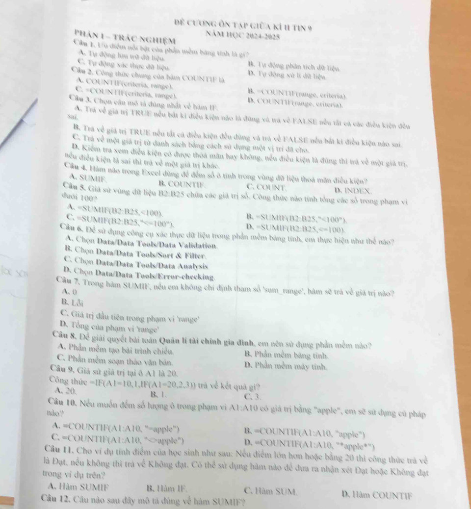 để cương ôn tạp giữa kỉ 11 tin 9
Năm HQC 2024-2025
Phản 1 - trác nghiệm
Cầu 1. Uu điểm nổi bật của phần mềm bảng tính là gi'
A. Tự động lưu trữ đữ liệu B. Tư động phân tích dữ liệu
C. Tự động xác thực đữ liệu D. Tự động xử lí dữ liệu
Cầu 2, Công thức chung của hàm COUNTIF là
A. COUNTIF(crítería, range). B. =COUNTIF(range, critería)
C. =COUNTIF(critería, range). D. COUNTIF (range. eritería).
Câu 3, Chọn câu mô tả đùng nhất về hàm IF.
Saí.
A. Trá về giá trị TRUE nều bắt ki điều kiện nào là đũng và trá về FALSE nều tất cá các điều kiện đều
B. Trá về giá trị TRUE nếu tất cá điều kiện đều đùng và trá về FALSE nều bắt ki điều kiện nào sai.
C. Trá về một giá trị từ đanh sách bằng cách sử dụng một vị trí đã cho.
D. Kiểm tra xem điều kiện có được thoa mãn hay không, nếu điều kiện là đúng thì trá về một giả trị.
nều điều kiện là sai thì trá về một giả trị khác.
Cầu 4, Hàm nào trong Excel dùng để đểm số ở tính trong vùng đữ liệu thoá mãn điều kiện?
B. COUNTIF.
A. SUMIF. C. COUNT. D. INDEX.
Cầu 5. Giá sử vùng đữ liệu B2:B25 chứa các giá trị số. Công thức nào tính tổng các số trong phạm vị
dưới 100° B. =SUMIR≌ B2S,'' 100°).
A. =SUMIF(B 2:825<100)
C. =SUMIF(B2:l B2S,^n
D. =SUMIR B2:B25,Longleftrightarrow 100).
Câu 6, Để sử dụng công cụ xác thực dữ liệu trong phần mềm bảng tính, em thực hiện như thể nào?
A. Chọn Data/Data Tools/Data Validation
B. Chọn Data/Data Tools/Sort & Filter.
C. Chọn Data/Data Tools/Data Analysis
D. Chọn Data/Data Tools/Error-checking.
Câu 7, Trong hàm SUMIF, nều em không chí định tham số 'sum_range', hàm sẽ trà về giá trị nào?
A. (
B. Lỗi
C. Giá trị đầu tiên trong phạm vi 'range'
D. Tổng của phạm vi 'range'
Câu 8. Để giải quyết bài toán Quán lí tài chính gia đình, em nên sử dụng phần mềm nào?
A. Phần mềm tạo bài trình chiều. B. Phần mềm báng tính.
C. Phần mềm soạn tháo văn bản. D. Phần mềm máy tinh.
Câu 9, Giả sử giả trị tại ô A1 là 20.
Công thức =[F(AI=10,1,IF(AI=20,2,3)) tra về kết quả gì?
A. 20. B、 1. C. 3.
Câu 10. Nếu muốn đếm số lượng ô trong phạm vi A1:A10 có giả trị bằng "apple", em sẽ sử đụng củ pháp
não?
A. =COUNTIF(A1:A10, "=apple") B. =COUNTlF(/ 1:A10 , ''apple''')
C. =COUNTIF(A1:A10, "∽apple") D. =COUNTIF(A 1:A10 : “*apple*')
Câu 11. Cho ví dụ tính điểm của học sinh như sau: Nếu điểm lớn hơn hoặc bằng 20 thi công thức trà về
là Đạt, nếu không thì trà về Không đạt. Có thể sử dụng hàm nào để đưa ra nhận xét Đạt hoặc Không đạt
trong ví dụ trên?
A. Hàm SUMIF B. Hàm IF. C. Hàm SUM. D. Hàm COUNTIF
Câu 12. Câu nào sau đây mô tá đúng về hàm SUMIF?