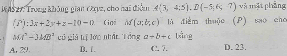 AS27: Trong không gian Oxyz, cho hai điểm A(3;-4;5), B(-5;6;-7) và mặt phắng
(P) 1: 3x+2y+z-10=0. Gọi M(a;b;c) là điểm thuộc (P) sao cho
MA^2-3MB^2 có giá trị lớn nhất. Tổng a+b+c bǎng
A. 29. B. 1. C. 7. D. 23.