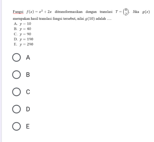 Fungsi f(x)=x^2+2x ditransformasikan dengan translasi T=beginpmatrix 8 2endpmatrix. Jika g(x)
merupakan hasil translasi fungsi tersebut, nilai g(10) adalah …
A. y=10
B. y=40
C. y=90
D. y=190
E. y=290
A
B
C
D
E