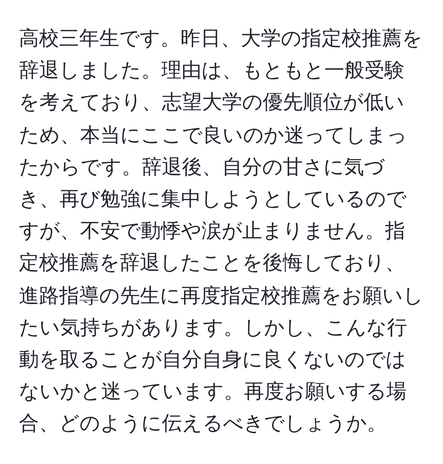 高校三年生です。昨日、大学の指定校推薦を辞退しました。理由は、もともと一般受験を考えており、志望大学の優先順位が低いため、本当にここで良いのか迷ってしまったからです。辞退後、自分の甘さに気づき、再び勉強に集中しようとしているのですが、不安で動悸や涙が止まりません。指定校推薦を辞退したことを後悔しており、進路指導の先生に再度指定校推薦をお願いしたい気持ちがあります。しかし、こんな行動を取ることが自分自身に良くないのではないかと迷っています。再度お願いする場合、どのように伝えるべきでしょうか。