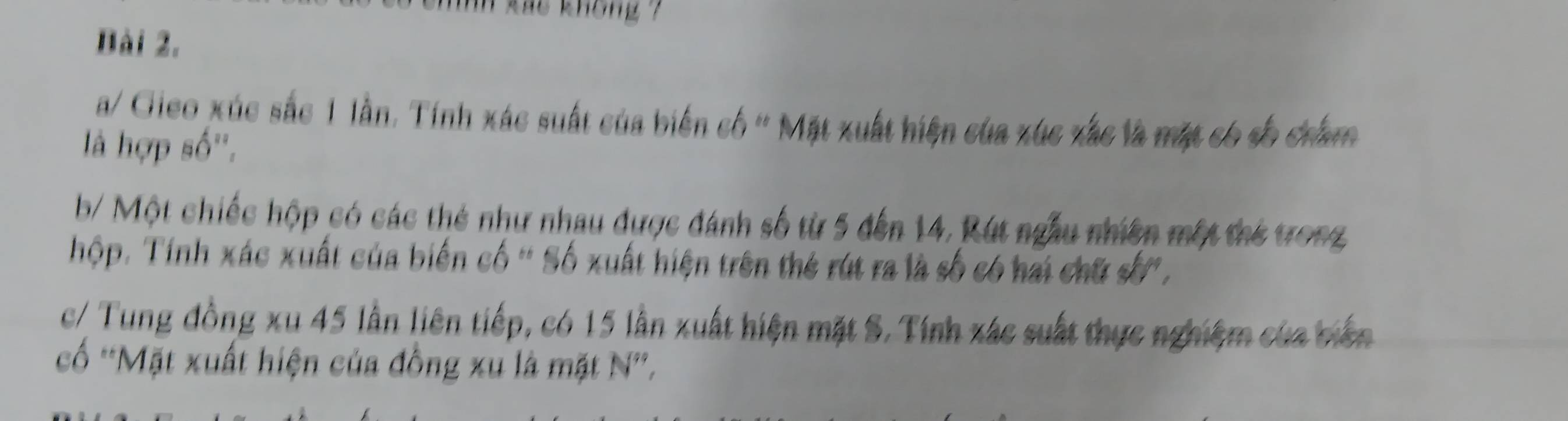 kas không ? 
Bài 2. 
a/ Gieo xúc sắc 1 lần. Tính xác suất của biến cố ' Mặt xuất hiện của xúc xắc là mặt có số châm 
là hợp số''. 
b/ Một chiếc hộp có các thẻ như nhau được đánh số từ 5 đến 14, Rút ngẫu nhiên một thể trong 
hộp. Tính xác xuất của biến cố ' Số xuất hiện trên thẻ rút ra là số có hai chữ số'. 
c/ Tung đồng xu 45 lần liên tiếp, có 15 lần xuất hiện mặt S. Tính xác suất thực nghiệm của biên 
ố *Mặt xuất hiện của đồng xu là mặt N'.