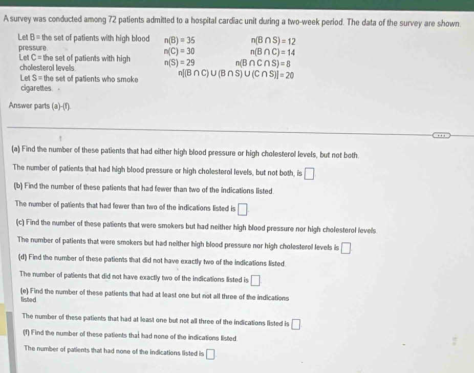 A survey was conducted among 72 patients admitted to a hospital cardiac unit during a two-week period. The data of the survey are shown. 
Let B= the set of patients with high blood n(B)=35 n(B∩ S)=12
pressure.
n(C)=30
n(B∩ C)=14
Let C= the set of patients with high n(S)=29 n(B∩ C∩ S)=8
cholesterol levels 
Let S= the set of patients who smoke n[(B∩ C)∪ (B∩ S)∪ (C∩ S)]=20
cigarettes. 
Answer parts (a)-(f). 
(a) Find the number of these patients that had either high blood pressure or high cholesterol levels, but not both. 
The number of patients that had high blood pressure or high cholesterol levels, but not both, is □ 
(b) Find the number of these patients that had fewer than two of the indications listed. 
The number of patients that had fewer than two of the indications listed is □. 
(c) Find the number of these patients that were smokers but had neither high blood pressure nor high cholesterol levels 
The number of patients that were smokers but had neither high blood pressure nor high cholesterol levels is □. 
(d) Find the number of these patients that did not have exactly two of the indications listed. 
The number of patients that did not have exactly two of the indications listed is □. 
(e) Find the number of these patients that had at least one but not all three of the indications 
listed 
The number of these patients that had at least one but not all three of the indications listed is □. 
(f) Find the number of these patients that had none of the indications listed. 
The number of patients that had none of the indications listed is □