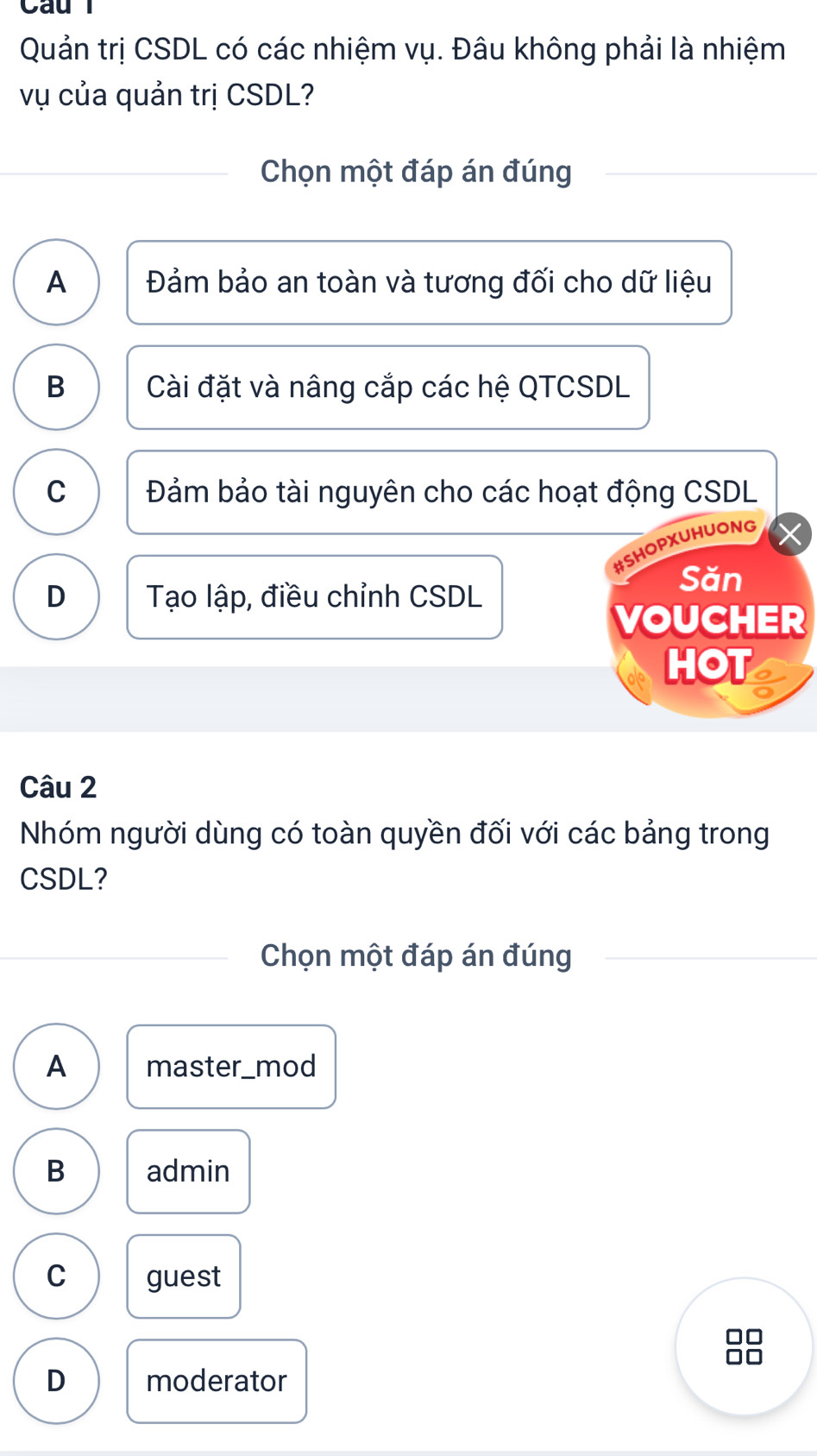 Cau l
Quản trị CSDL có các nhiệm vụ. Đâu không phải là nhiệm
vụ của quản trị CSDL?
Chọn một đáp án đúng
A Đảm bảo an toàn và tương đối cho dữ liệu
B Cài đặt và nâng cắp các hệ QTCSDL
C Đảm bảo tài nguyên cho các hoạt động CSDL
#SHOPXUHUONG
D Tạo lập, điều chỉnh CSDL
Săn
VOUCHER
HOT
Câu 2
Nhóm người dùng có toàn quyền đối với các bảng trong
CSDL?
Chọn một đáp án đúng
A master_mod
B admin
C guest
□□
□□
D moderator