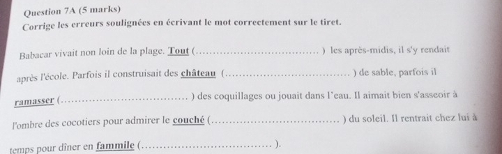 Corrige les erreurs soulignées en écrivant le mot correctement sur le tiret. 
Babacar vivait non loin de la plage. Tout (_ ) les après-midis, il s'y rendait 
après l'école. Parfois il construisait des château (_ )de sable, parfois il 
ramasser (_ 
) des coquillages ou jouait dans l’eau. Il aimait bien s'asseoir à 
l'ombre des cocotiers pour admirer le couché (_ ) du soleil. Il rentrait chez lui à 
temps pour dîner en fammile (_ 
).