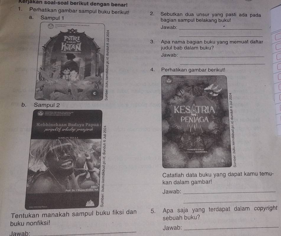 Kerjakan soal-soal berikut dengan benar! 
1. Perhatikan gambar sampul buku berikut! 2. Sebutkan dua unsur yang pasti ada pada 
a. Sampul 1 bagian sampul belakang buku! 
Jawab:_ 
_ 
3. Apa nama bagian buku yang memuat daftar 
judul bab dalam buku? 
Jawab:_ 
_ 
4. Perhatikan gambar berikut! 
b. Sampul 2 
Catatlah data buku yang dapat kamu temu- 
kan dalam gambar! 
Jawab:_ 
_ 
Tentukan manakah sampul buku fiksi dan 5. Apa saja yang terdapat dalam copyright 
buku nonfiksi! sebuah buku? 
Jawab: _Jawab:_