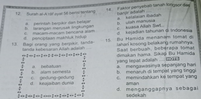 Surah al-A'rāf ayat 56 berisi tentang 14. Faktor penyebab tanah longsor dar
banjir adalah ...
a. kelalaian ibadah
a. perintah berpikir dan belajar b. ulah manusia
b. larangan merusak lingkungan c. kuasa Allah Swt..
c. macam-macam bencana alam
d. penciptaan makhluk hidup d. kejadian tahunan di Indonesia
13. Bagi orang yang berpikir, tanda- 15. Bu Hamida menanam tomat di
lahan kosong belakang rumahnya.
tanda kebesaran Allah adalah .... Saat berbuah, beberapa tomat
dimakan hama. Sikap Bu Hamida
yang tepat adalah .... HOTS
a. bebatuan a. mengawasinya sepanjang hari
b. alam semesta b. menaruh di tempat yang tinggi
c. gedung-gedung c. memindahkan ke tempat yang
d. keajaiban dunia aman
d. menganggapnya sebagai
sedekah