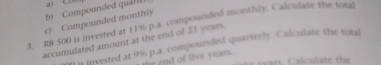 Compounded quáH a) Cm 
c) Compounded monthly 
3. R8 500 is invested at 11% p.a. compounded monthly. Calculate the total 
accumulated amount at the end of 21 years. It it invested at 9% p.a. compounded quarterly. Calculate the total 
e end of five years. 
C alculate the