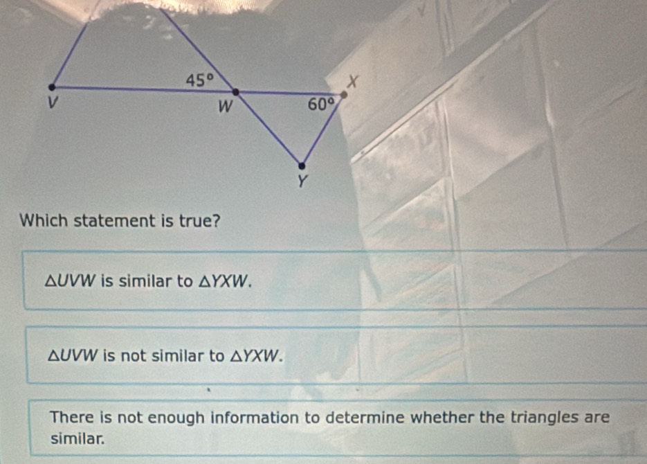 Which statement is true?
△UVW is similar to △ YXW.
△UVW is not similar to △ YXW.
There is not enough information to determine whether the triangles are
similar.