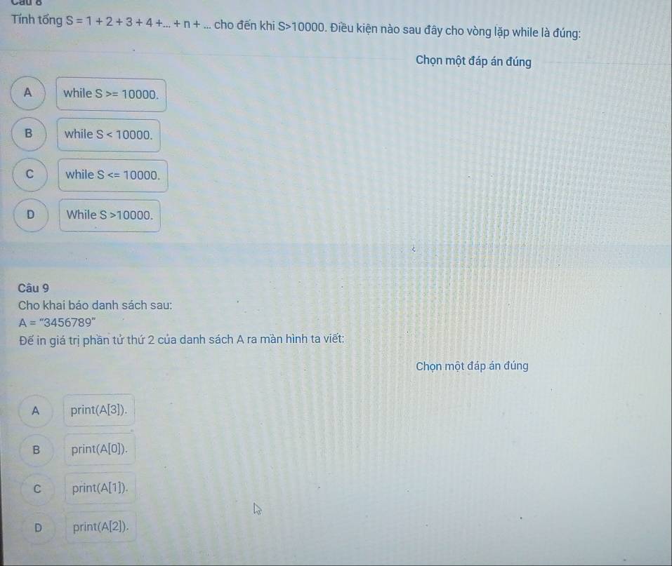 Tính tổng S=1+2+3+4+...+n+ cho đến khi S>10000. Điều kiện nào sau đây cho vòng lặp while là đúng:
Chọn một đáp án đúng
A while S>=10000.
B while S<10000</tex>.
C while S .
D While S>10000. 
Câu 9
Cho khai báo danh sách sau:
A=''3456789''
Đế in giá trị phần tử thứ 2 của danh sách A ra màn hình ta viết:
Chọn một đáp án đúng
A print(A[3]).
B print(A[0]).
C print(A[1]).
D print(A[2]).