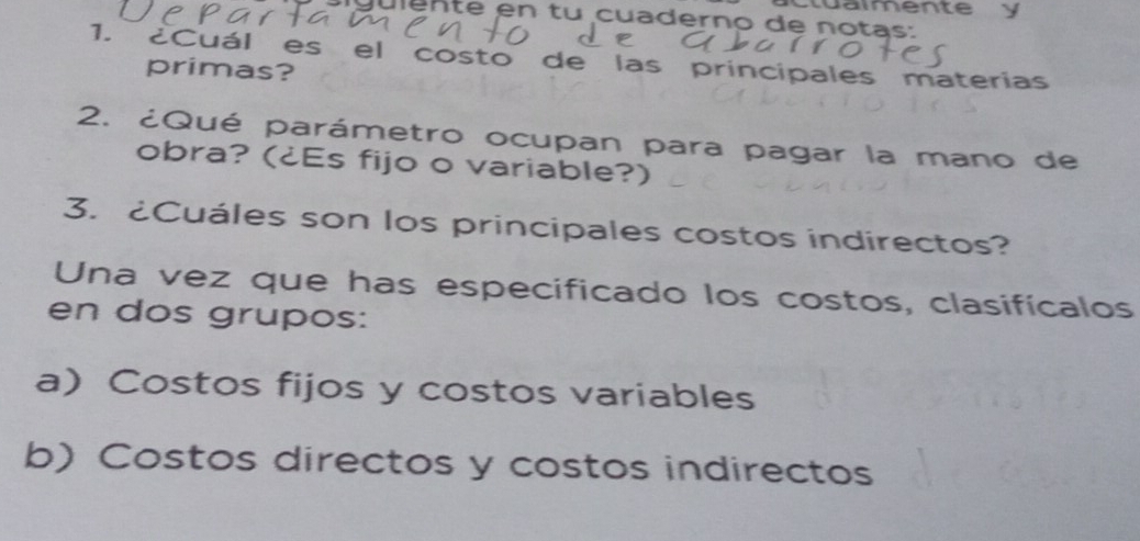 stuaimente y 
julenté en tu cuaderno de notas: 
1. ¿Cuál es el costo de las principales materias 
primas? 
2. ¿Qué parámetro ocupan para pagar la mano de 
obra? (¿Es fijo o variable?) 
3. ¿Cuáles son los principales costos indirectos? 
Una vez que has especificado los costos, clasifícalos 
en dos grupos: 
a) Costos fijos y costos variables 
b) Costos directos y costos indirectos