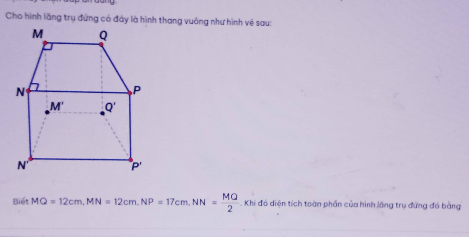 dang
Biet MQ=12cm,MN=12cm,NP=17cm,NN= MQ/2 . Khi đó diện tích toàn phần của hình lãng trụ đứng đó bằng