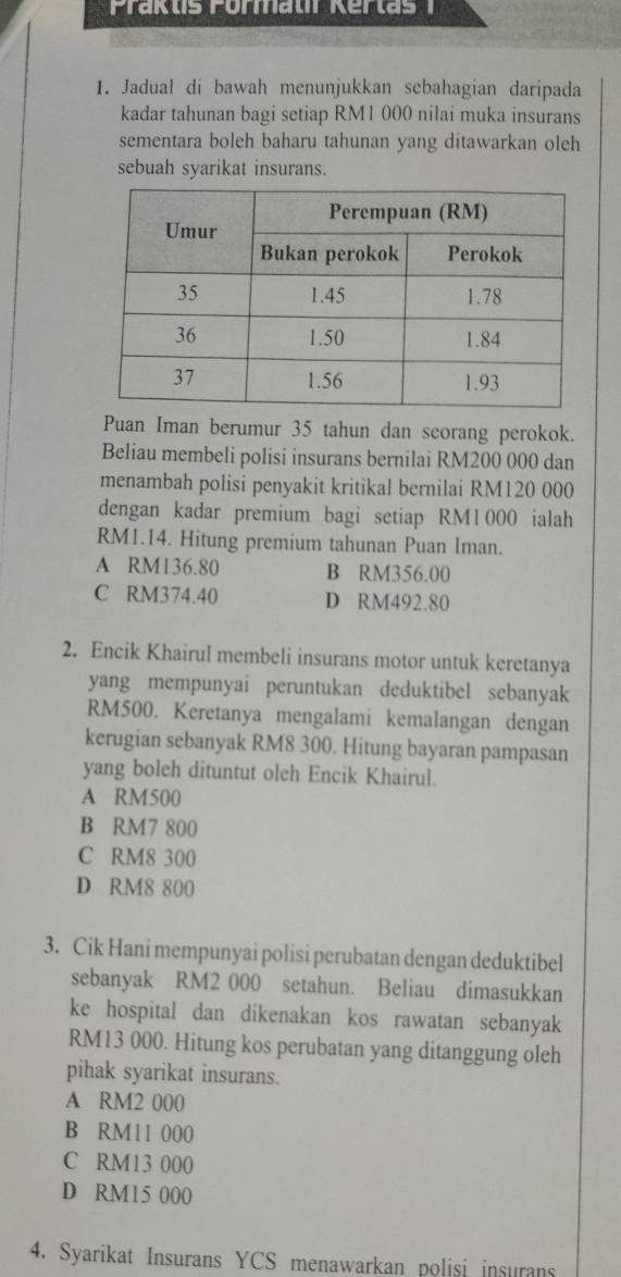 Jadual di bawah menunjukkan sebahagian daripada
kadar tahunan bagi setiap RM1 000 nilai muka insurans
sementara boleh baharu tahunan yang ditawarkan oleh
sebuah syarikat insurans.
Puan Iman berumur 35 tahun dan seorang perokok.
Beliau membeli polisi insurans bernilai RM200 000 dan
menambah polisi penyakit kritikal bernilai RM120 000
dengan kadar premium bagi setiap RM1 000 ialah
RM1.14. Hitung premium tahunan Puan Iman.
A RM136.80 B RM356.00
C RM374.40 D RM492.80
2. Encik Khairul membeli insurans motor untuk keretanya
yang mempunyai peruntukan deduktibel sebanyak
RM500. Keretanya mengalami kemalangan dengan
kerugian sebanyak RM8 300. Hitung bayaran pampasan
yang boleh dituntut oleh Encik Khairul.
A RM500
B RM7 800
C RM8 300
D RM8 800
3. Cik Hani mempunyai polisi perubatan dengan deduktibel
sebanyak RM2 000 setahun. Beliau dimasukkan
ke hospital dan dikenakan kos rawatan sebanyak
RM13 000. Hitung kos perubatan yang ditanggung oleh
pihak syarikat insurans.
A RM2 000
B RM11 000
C RM13 000
D RM15 000
4. Syarikat Insurans YCS menawarkan polisi insurans