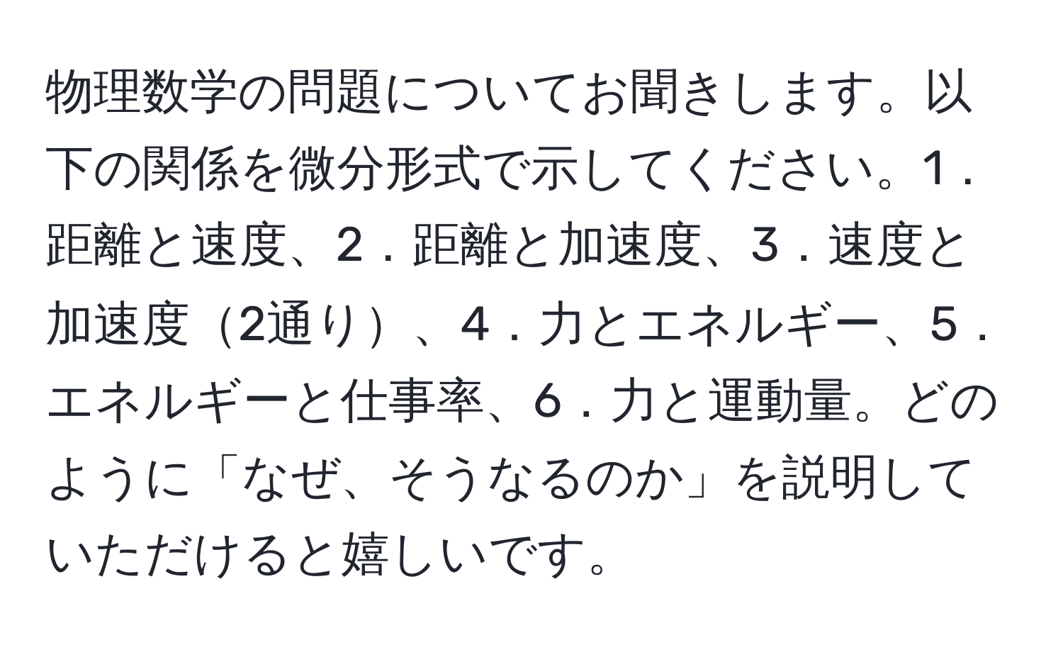 物理数学の問題についてお聞きします。以下の関係を微分形式で示してください。1．距離と速度、2．距離と加速度、3．速度と加速度2通り、4．力とエネルギー、5．エネルギーと仕事率、6．力と運動量。どのように「なぜ、そうなるのか」を説明していただけると嬉しいです。