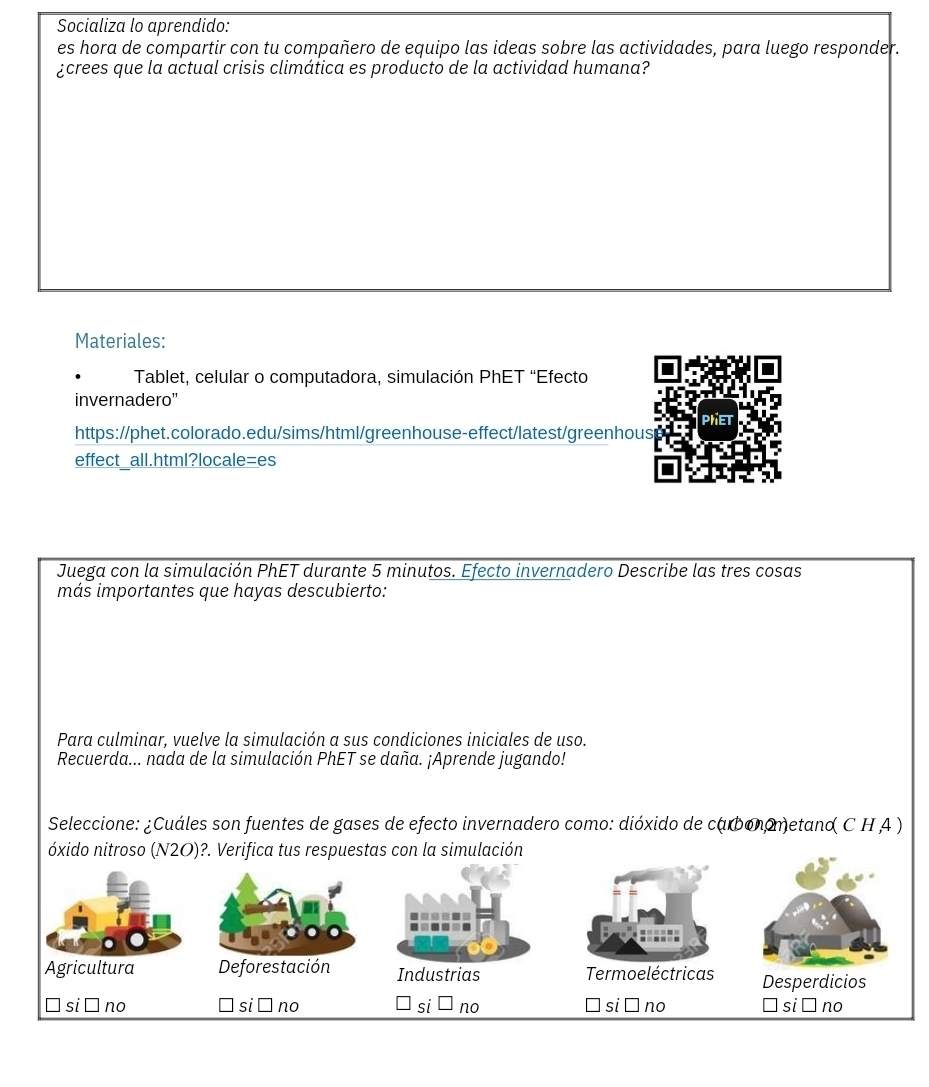 Socializa lo aprendido:
es hora de compartir con tu compañero de equipo las ideas sobre las actividades, para luego responder.
¿crees que la actual crisis climática es producto de la actividad humana?
Materiales:
Tablet, celular o computadora, simulación PhET “Efecto
invernadero''
PHET
https://phet.colorado.edu/sims/html/greenhouse-effect/latest/greenhous
effect all.html?locale=es
Juega con la simulación PhET durante 5 minutos. Efecto invernadero Describe las tres cosas
más importantes que hayas descubierto:
Para culminar, vuelve la simulación a sus condiciones iniciales de uso.
Recuerda... nada de la simulación PhET se daña. ¡Aprende jugando!
Seleccione: ¿Cuáles son fuentes de gases de efecto invernadero como: dióxido de carbonometand C H A )
óxido nitroso (N2O)?. Verifica tus respuestas con la simulación
Agricultura Deforestación Industrias Termoeléctricas Desperdicios
no
no
si no si no □ si ā no