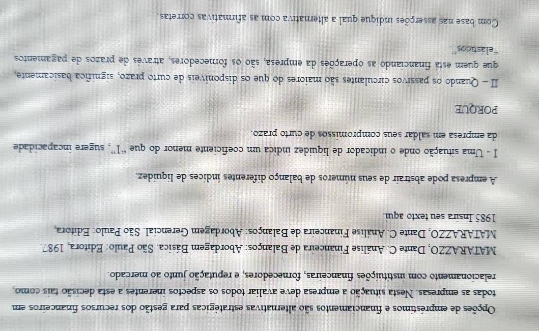 Opções de empréstimos e financiamentos são alternativas estratégicas para gestão dos recursos financeiros em 
todas as empresas. Nesta situação a empresa deve avaliar todos os aspectos inerentes a esta decisão tais como, 
relacionamento com instituições financeiras, fornecedores, e reputação junto ao mercado. 
MATARAZZO, Dante C. Análise Financeira de Balanços: Abordagem Básica. São Paulo: Editora, 1987 
MATARAZZO, Dante C. Análise Financeira de Balanços: Abordagem Gerencial. São Paulo: Editora, 
1985 Insira seu texto aqui. 
A empresa pode abstrair de seus números de balanço diferentes índices de liquídez. 
I - Uma situação onde o indicador de liquídez indica um coeficiente menor do que “ 1 ”, sugere incapacidade 
da empresa em saldar seus compromissos de curto prazo. 
PORQUE 
II- Quando os passivos circulantes são maiores do que os disponíveis de curto prazo, signífica basicamente, 
que quem está financiando as operações da empresa, são os fornecedores, através de prazos de pagamentos 
“elásticos”. 
Com base nas asserções indique qual a alternativa com as afirmativas corretas.