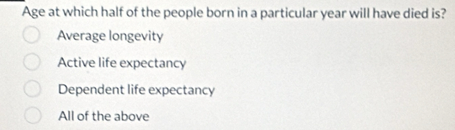 Age at which half of the people born in a particular year will have died is?
Average longevity
Active life expectancy
Dependent life expectancy
All of the above