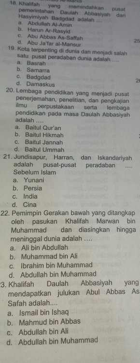 Khalifah yang memindahkan pusat
pemerintahan Daulah Abbasiyah dari
Hasyimiyah Badgdad adalah ....
a. Abdullah Al-Amin
b. Harun Ar-Rasyid
c. Abu Abbas As-Saffah 25
d. Abu Ja'far al-Mansur
19. Kota terpenting di dunia dan menjadi salah
satu pusat peradaban dunia adalah ....
a. Basrah
b. Samarra
c. Badgdad
2
d. Damaskus
20. Lembaga pendidikan yang menjadi pusat
penerjemahan, penelitian, dan pengkajian
ilmu perpustakaan serta lembaga
pendidikan pada masa Daulah Abbasiyah
adalah ....
a. Baitul Qur'an
b. Baitul Hikmah
c. Baitul Jannah
d. Baitul Ummah
21. Jundisapur, Harran, dan Iskandariyah
adalah pusat-pusat peradaban .. .
Sebelum Islam
a. Yunani
b. Persia
c. India
d. Cina
22. Pemimpin Gerakan bawah yang ditangkap
oleh pasukan Khalifah Marwan bin
Muhammad dan diasingkan hingga
meninggal dunia adalah ....
a. Ali bin Abdullah
b. Muhammad bin Ali
c. Ibrahim bin Muhammad
d. Abdullah bin Muhammad
3. Khalifah Daulah Abbasiyah yang
mendapatkan julukan Abul Abbas As
Safah adalah....
a. Ismail bin Ishaq
b. Mahmud bin Abbas
c. Abdullah bin Ali
d. Abdullah bin Muhammad