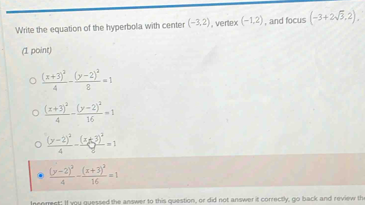 Write the equation of the hyperbola with center (-3,2) , vertex (-1,2) , and focus (-3+2sqrt(3),2). 
(1 point)
frac (x+3)^24-frac (y-2)^28=1
frac (x+3)^24-frac (y-2)^216=1
frac (y-2)^24-frac (x+3)^28=1
frac (y-2)^24-frac (x+3)^216=1
Incorrect: If you quessed the answer to this question, or did not answer it correctly, go back and review the