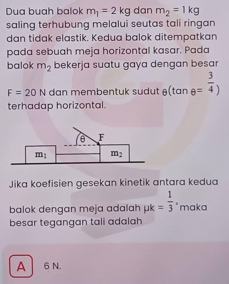 Dua buah balok m_1=2kg dan m_2=1kg
saling terhubung melalui seutas tali ringan
dan tidak elastik. Kedua balok ditempatkan
pada sebuah meja horizontal kasar. Pada
balok m_2 bekerja suatu gaya dengan besar
F=20N dan membentuk sudut θ (tan θ = 3/4 )
terhadap horizontal.
Jika koefisien gesekan kinetik antara kedua
balok dengan meja adalah mu k= 1/3 , maka
besar tegangan tali adalah
A6 N.