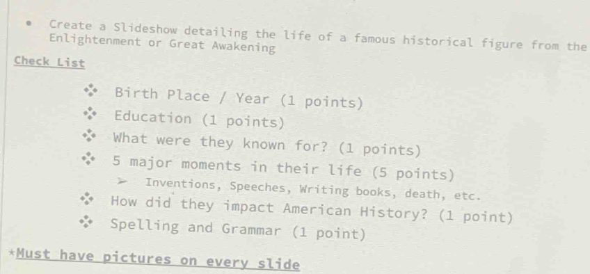 Create a Slideshow detailing the life of a famous historical figure from the 
Enlightenment or Great Awakening 
Check List 
Birth Place / Year (1 points) 
Education (1 points) 
What were they known for? (1 points)
5 major moments in their life (5 points) 
Inventions, Speeches, Writing books, death, etc. 
How did they impact American History? (1 point) 
Spelling and Grammar (1 point) 
*Must have pictures on every slide