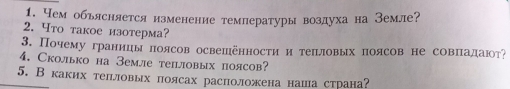 Чем обьясняется изменение температуры воздуха на Земле? 
2. Что такое изотерма? 
3. Почему границы лоясов освешенности и теπловых πоясов не совπадают 
4. Сколько на Земле теiовых поясов? 
5. Вкаких теπловых поясах расположена наша страна?