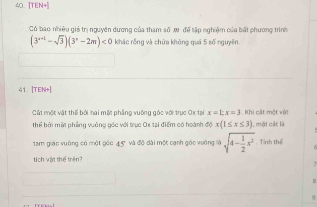 [TEN+]
Có bao nhiêu giá trị nguyên dương của tham số m để tập nghiệm của bất phương trình
(3^(x+1)-sqrt(3))(3^x-2m)<0</tex> khác rỗng và chứa không quá 5 số nguyên.
41. [TEN+]
Cắt một vật thế bởi hai mặt phẳng vuông góc với trục Ox tại x=1; x=3. Khi cất một vật
thể bởi mặt phầng vuông góc với trục Ox tại điểm có hoành độ x(1≤ x≤ 3) , mặt cất là
tam giác vuông có một góc 45° và độ dài một cạnh góc vuông là sqrt(4-frac 1)2x^2. Tính thể
6
tích vật thế trên?
7
8
9