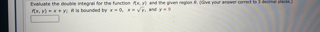 Evaluate the double integral for the function f(x,y) and the given region R. (Give your answer correct to 3 decimal places.)
f(x,y)=x+y; R is bounded by x=0, x=sqrt(y) , and y=9