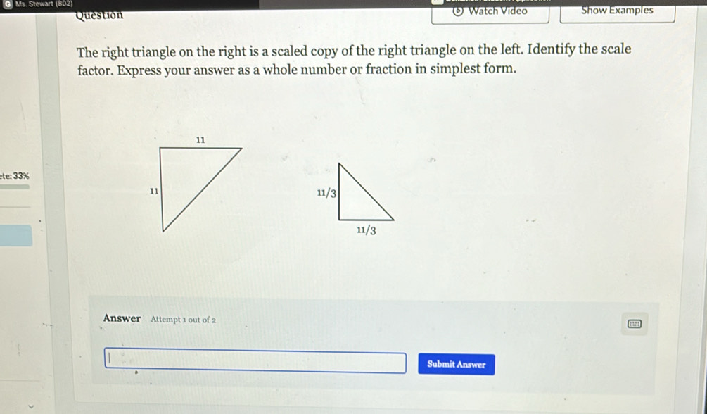 Ms. Stewart (802) Show Examples 
Question Watch Video 
The right triangle on the right is a scaled copy of the right triangle on the left. Identify the scale 
factor. Express your answer as a whole number or fraction in simplest form. 
ete: 33% 
Answer Attempt 1 out of 2 
Submit Answer