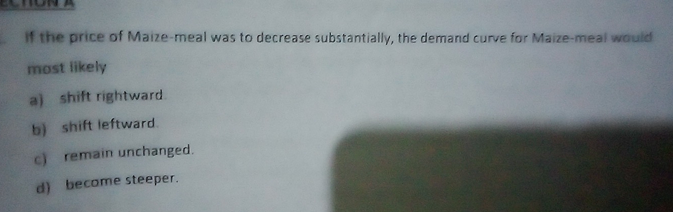If the price of Maize-meal was to decrease substantially, the demand curve for Maize-meal would
most likely
a) shift rightward.
b) shift leftward.
c) remain unchanged.
d) become steeper.