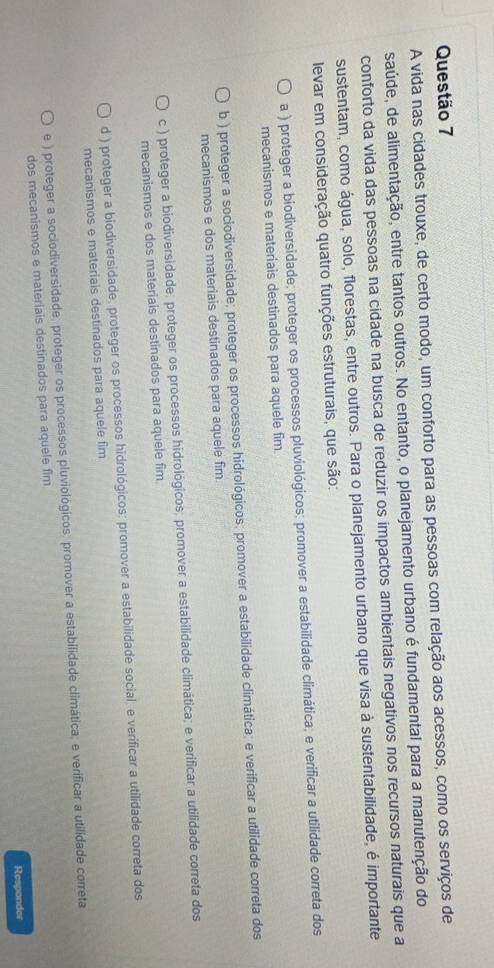A vida nas cidades trouxe, de certo modo, um conforto para as pessoas com relação aos acessos, como os serviços de
saúde, de alimentação, entre tantos outros. No entanto, o planejamento urbano é fundamental para a manutenção do
conforto da vida das pessoas na cidade na busca de reduzir os impactos ambientais negativos nos recursos naturais que a
sustentam, como água, solo, florestas, entre outros. Para o planejamento urbano que visa à sustentabilidade, é importante
levar em consideração quatro funções estruturais, que são:
a ) proteger a biodiversidade; proteger os processos pluviológicos; promover a estabilidade climática; e verificar a utilidade correta dos
mecanismos e materiais destinados para aquele fim
b ) proteger a sociodiversidade; proteger os processos hidrológicos; promover a estabilidade climática; e verificar a utilidade correta dos
mecanismos e dos materiais destinados para aquele fim
c ) proteger a biodiversidade; proteger os processos hidrológicos; promover a estabilidade climática; e verificar a utilidade correta dos
mecanismos e dos materiais destinados para aquele fim
d ) proteger a biodiversidade; proteger os processos hidrológicos; promover a estabilidade social, e verificar a utilidade correta dos
mecanismos e materiais destinados para aquele fim
e ) proteger a sociodiversidade; proteger os processos pluviológicos, promover a estabilidade climática; e verificar a utilidade correta
dos mecanismos e materiais destinados para aquele fim
Responder