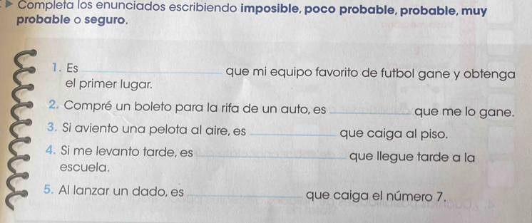 Completa los enunciados escribiendo imposible, poco probable, probable, muy 
probable o seguro. 
1. Es_ que mi equipo favorito de futbol gane y obtenga 
el primer lugar. 
2. Compré un boleto para la rifa de un auto, es _que me lo gane. 
3. Si aviento una pelota al aire, es _que caiga al piso. 
4. Si me levanto tarde, es _que llegue tarde a la 
escuela. 
5. Al lanzar un dado, es _que caiga el número 7.