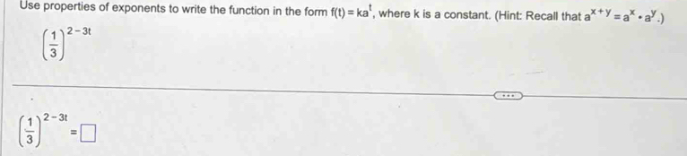 Use properties of exponents to write the function in the form f(t)=ka^t , where k is a constant. (Hint: Recall that a a^(x+y)=a^x· a^y.)
( 1/3 )^2-3t
( 1/3 )^2-3t=□