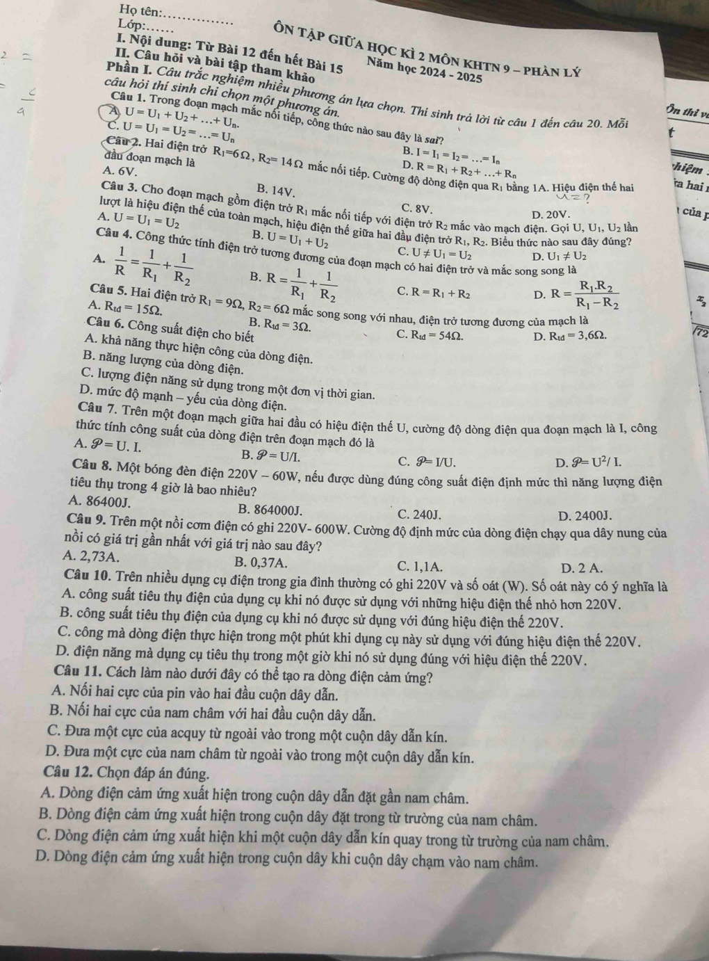 Họ tên:
Lớp:._
_
ÔN Tập Giữa học kì 2 môn khtN 9 - phản lý
I. Nội dung: Từ Bài 12 đến hết Bài 15 Năm học 2024 - 2025
II. Câu hỏi và bài tập tham khảo
C
câu hỏi thí sinh chi chọn một phương ản
Phần I. Câu trắc nghiệm nhiều phương án lựa chọn. Thí sinh trả lời từ câu 1 đến câu 20. Mỗ
Ôn thỉ vị
C. U=U_1=U_2=...=U_n
A U=U_1+U_2+...+U_n. mắc nối tiếp, cổng thức nào sau đây là sai?
t
Câu 2. Hai điện trở
B.
A. 6V.
D. I=I_1=I_2=...=I_n
R=R_1+R_2+...+R_n
hiệm
đầu đoạn mạch là R_1=6Omega ,R_2=14Omega mắc nối tiếp. Cường độ dòng điện qua R1 bằng 1A. Hiệu điện thế hai a hai
B. 14V.
Câu 3. Cho đoạn mạch gồm điện trở R1 mắc nối tiếp với điện trở R2 mắc vào mạch điên. Gọi U,U_1,U_2 lần
A. U=U_1=U_2
C. 8V. D. 20°
của p
lượt là hiệu điện thế của toàn mạch, hiệu điện thế giữa hai đầu điện trở R.R_2. Biểu thức nào sau đây đúng?
B. U=U_1+U_2 C. U!= U_1=U_2 D. U_1!= U_2
Câu 4. Công thức tính điện trở tương đương của đoạn mạch ở ở và mắc song song là
A.  1/R =frac 1R_1+frac 1R_2 B. R=frac 1R_1+frac 1R_2 C. R=R_1+R_2
Câu 5. Hai điện trở
D. R=frac R_1.R_2R_1-R_2
A. R_td=15Omega . R_1=9Omega ,R_2=6Omega 2 mắc song song với nhau, điện trở tương đương của mạch là
B. R_td=3Omega .
Câu 6. Công suất điện cho biết
C. R_td=54Omega . D. R_td=3,6Omega .
72
A. khả năng thực hiện công của dòng điện.
B. năng lượng của dòng điện.
C. lượng điện năng sử dụng trong một đơn vị thời gian.
D. mức độ mạnh - yếu của dòng điện.
Câu 7. Trên một đoạn mạch giữa hai đầu có hiệu điện thế U, cường độ dòng điện qua đoạn mạch là I, công
thức tính công suất của dòng điện trên đoạn mạch đó là widehat g=U^2/I.
A. widehat g=U.I.
B. widehat g=U/I. C. P= I/U. D.
Câu 8. Một bóng đèn điện 220V-60W V, nếu được dùng đúng công suất điện định mức thì năng lượng điện
tiêu thụ trong 4 giờ là bao nhiêu?
A. 86400J. B. 864000J. C. 240J.
D. 2400J.
Câu 9. Trên một nồi cơm điện có ghi 220V- 600W. Cường độ định mức của dòng điện chạy qua dây nung của
nồi có giá trị gần nhất với giá trị nào sau đây?
A. 2,73A. B. 0,37A. C. 1,1A. D. 2 A.
Câu 10. Trên nhiều dụng cụ điện trong gia đình thường có ghi 220V và số oát (W). Số oát này có ý nghĩa là
A. công suất tiêu thụ điện của dụng cụ khi nó được sử dụng với những hiệu điện thế nhỏ hơn 220V.
B. công suất tiêu thụ điện của dụng cụ khi nó được sử dụng với đúng hiệu điện thế 220V.
C. công mà dòng điện thực hiện trong một phút khi dụng cụ này sử dụng với đúng hiệu điện thế 220V.
D. điện năng mà dụng cụ tiêu thụ trong một giờ khi nó sử dụng đúng với hiệu điện thế 220V.
Câu 11. Cách làm nào dưới đây có thể tạo ra dòng điện cảm ứng?
A. Nối hai cực của pin vào hai đầu cuộn dây dẫn.
B. Nối hai cực của nam châm với hai đầu cuộn dây dẫn.
C. Đưa một cực của acquy từ ngoài vào trong một cuộn dây dẫn kín.
D. Đưa một cực của nam châm từ ngoài vào trong một cuộn dây dẫn kín.
Câu 12. Chọn đáp án đúng.
A. Dòng điện cảm ứng xuất hiện trong cuộn dây dẫn đặt gần nam châm.
B. Dòng điện cảm ứng xuất hiện trong cuộn dây đặt trong từ trường của nam châm.
C. Dòng điện cảm ứng xuất hiện khi một cuộn dây dẫn kín quay trong từ trường của nam châm.
D. Dòng điện cảm ứng xuất hiện trong cuộn dây khi cuộn dây chạm vào nam châm.