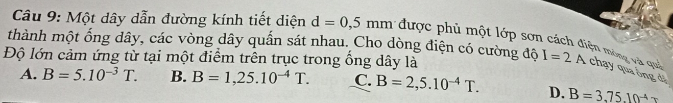 Một dây dẫn đường kính tiết diện d=0,5
thành một ống dây, các vòng dây quấn sát nhau. Cho dòng điện có cường độ mm được phủ một lớp sơn cách điện mông và quả
Độ lớn cảm ứng từ tại một điểm trên trục trong ống dây là
I=2A chạy qua ống dá
A. B=5.10^(-3)T. B. B=1,25.10^(-4)T. C. B=2,5.10^(-4)T.
D. B=3,75.10^(-4)